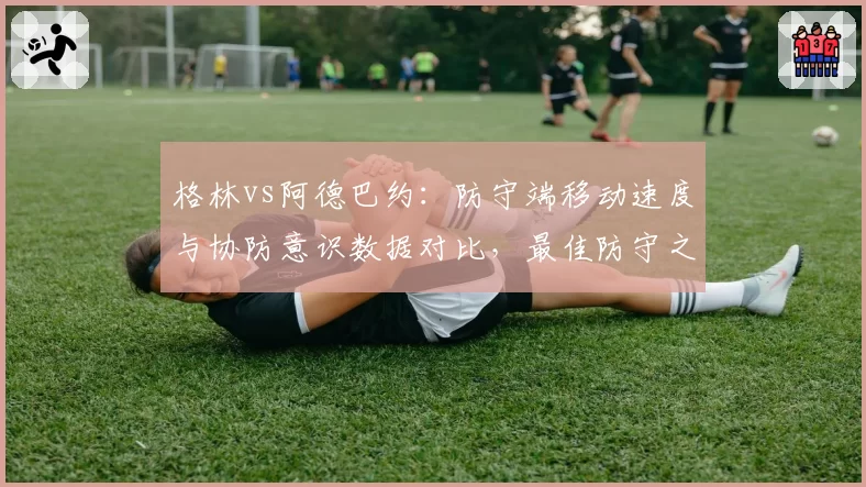 格林vs阿德巴约：防守端移动速度与协防意识数据对比，最佳防守之争