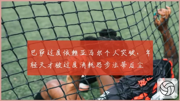 巴萨过度依赖亚马尔个人突破，年轻天才被过度消耗恐步法蒂后尘