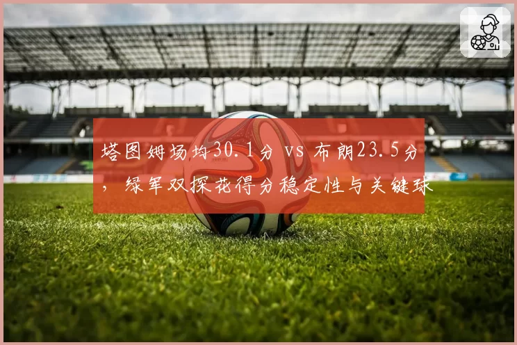 塔图姆场均30.1分 vs 布朗23.5分，绿军双探花得分稳定性与关键球表现对比