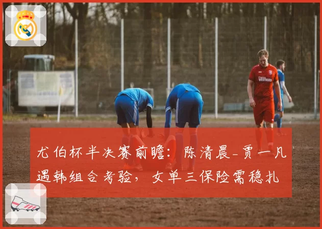 尤伯杯半决赛前瞻：陈清晨_贾一凡遇韩组合考验，女单三保险需稳扎稳打
