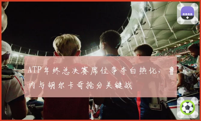 ATP年终总决赛席位争夺白热化，鲁内与胡尔卡奇抢分关键战