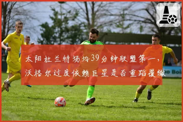 太阳杜兰特场均39分钟联盟第一,沃格尔过度依赖巨星是否重蹈覆辙?