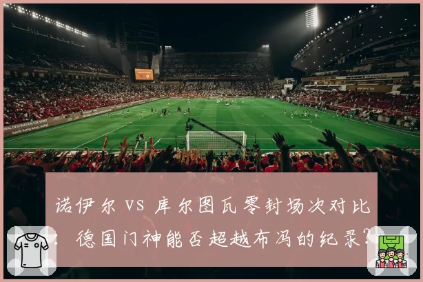 诺伊尔 vs 库尔图瓦零封场次对比:德国门神能否超越布冯的纪录?