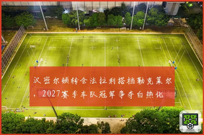 汉密尔顿转会法拉利搭档勒克莱尔，2027赛季车队冠军争夺白热化