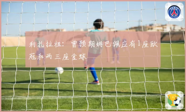 利扎拉祖：曾预期姆巴佩应有1座欧冠和两三座金球