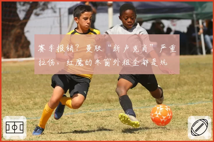 赛季报销？曼联“新卢克肖”严重拉伤，红魔的冬窗外租全都是坑