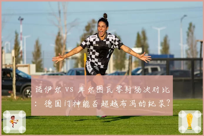 诺伊尔 vs 库尔图瓦零封场次对比:德国门神能否超越布冯的纪录?