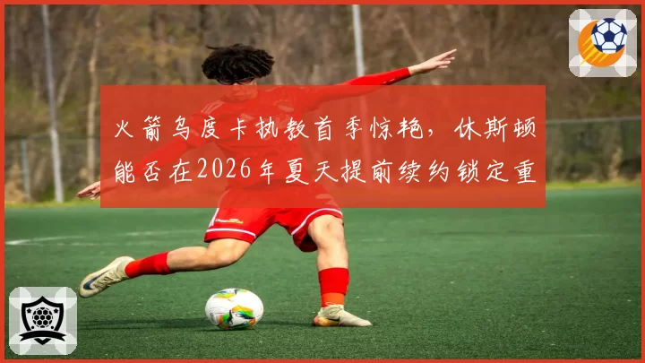 火箭乌度卡执教首季惊艳,休斯顿能否在2026年夏天提前续约锁定重建核心?