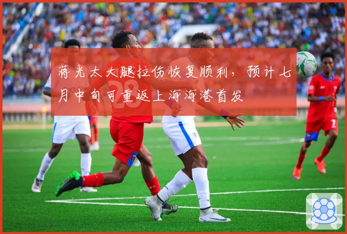 蒋光太大腿拉伤恢复顺利,预计七月中旬可重返上海海港首发