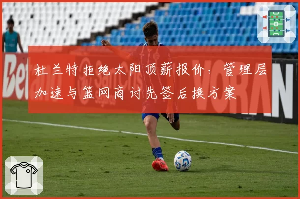 杜兰特拒绝太阳顶薪报价,管理层加速与篮网商讨先签后换方案