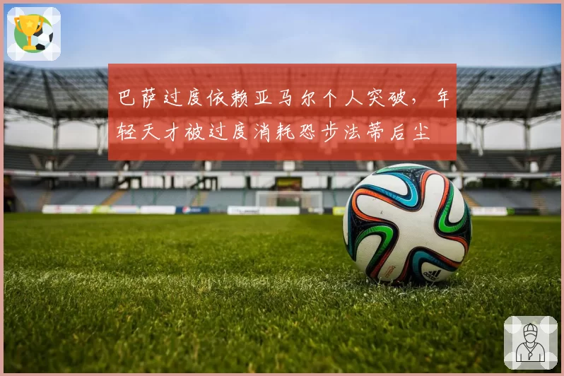 巴萨过度依赖亚马尔个人突破，年轻天才被过度消耗恐步法蒂后尘