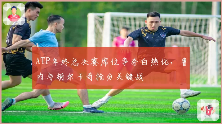 ATP年终总决赛席位争夺白热化，鲁内与胡尔卡奇抢分关键战
