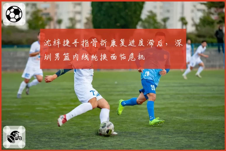 沈梓捷手指骨折康复进度滞后，深圳男篮内线轮换面临危机