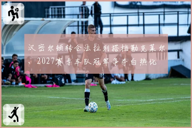 汉密尔顿转会法拉利搭档勒克莱尔，2027赛季车队冠军争夺白热化
