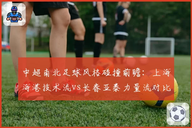 中超南北足球风格碰撞前瞻：上海海港技术流vs长春亚泰力量流对比