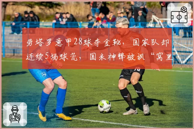 劳塔罗意甲28球夺金靴，国家队却连续5场球荒，国米神锋被讽“窝里横”
