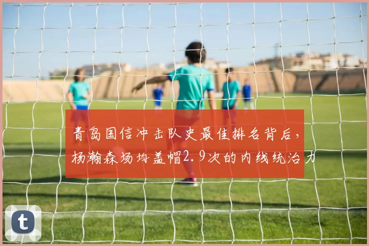 青岛国信冲击队史最佳排名背后,杨瀚森场均盖帽2.9次的内线统治力能否复制姚明路径?