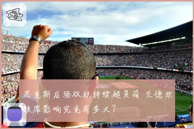 尼克斯后场双核持续超负荷 兰德尔缺席影响究竟有多大？