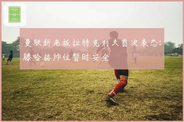 曼联新老板拉特克利夫首次表态:滕哈赫帅位暂时安全