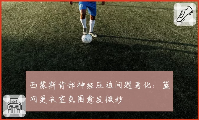 西蒙斯背部神经压迫问题恶化,篮网更衣室氛围愈发微妙