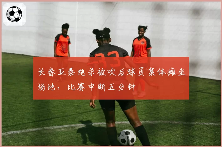 长春亚泰绝杀被吹后球员集体瘫坐场地，比赛中断五分钟