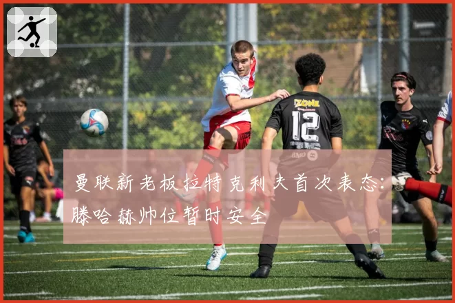 曼联新老板拉特克利夫首次表态:滕哈赫帅位暂时安全