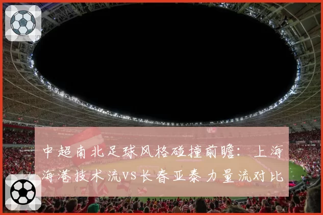 中超南北足球风格碰撞前瞻：上海海港技术流vs长春亚泰力量流对比