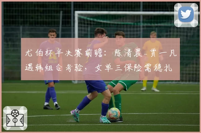 尤伯杯半决赛前瞻：陈清晨_贾一凡遇韩组合考验，女单三保险需稳扎稳打