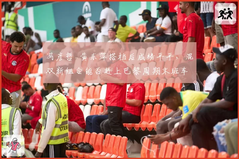 冯彦哲_黄东萍搭档后成绩平平，混双新组合能否赶上巴黎周期末班车？