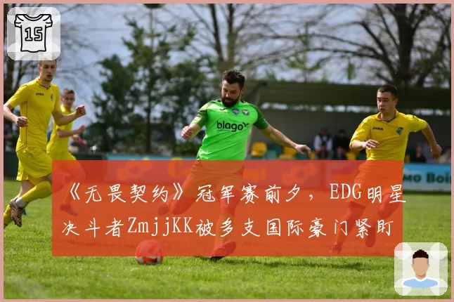 《无畏契约》冠军赛前夕,EDG明星决斗者ZmjjKK被多支国际豪门紧盯