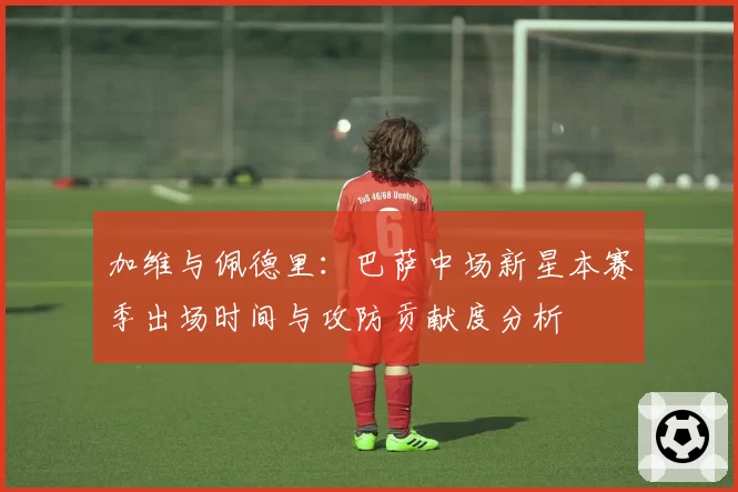 加维与佩德里：巴萨中场新星本赛季出场时间与攻防贡献度分析