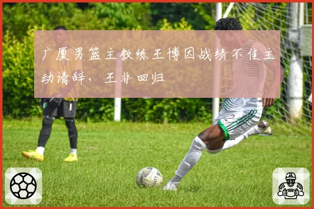 广厦男篮主教练王博因战绩不佳主动请辞,王非回归