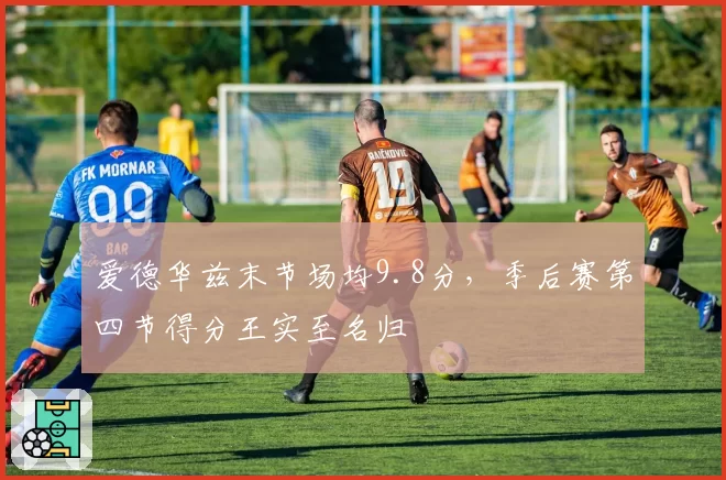 爱德华兹末节场均9.8分，季后赛第四节得分王实至名归