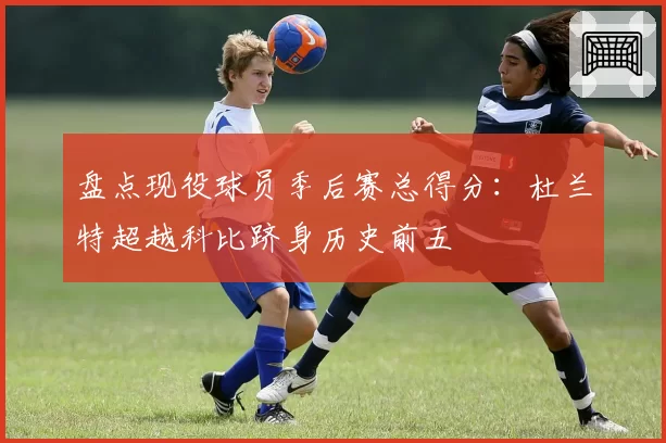 盘点现役球员季后赛总得分:杜兰特超越科比跻身历史前五