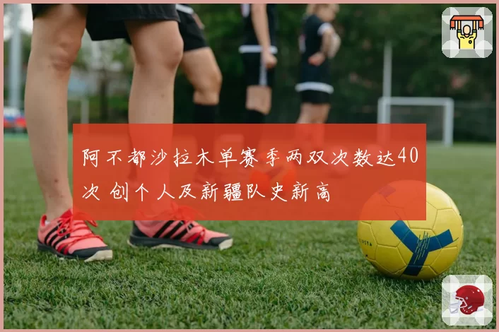 阿不都沙拉木单赛季两双次数达40次 创个人及新疆队史新高