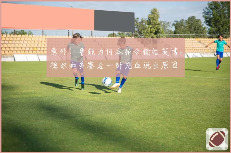 意外！鲁能为何本轮会输给英博，德尔加多赛后一针见血说出原因