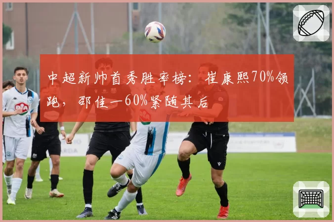 中超新帅首秀胜率榜：崔康熙70%领跑，邵佳一60%紧随其后