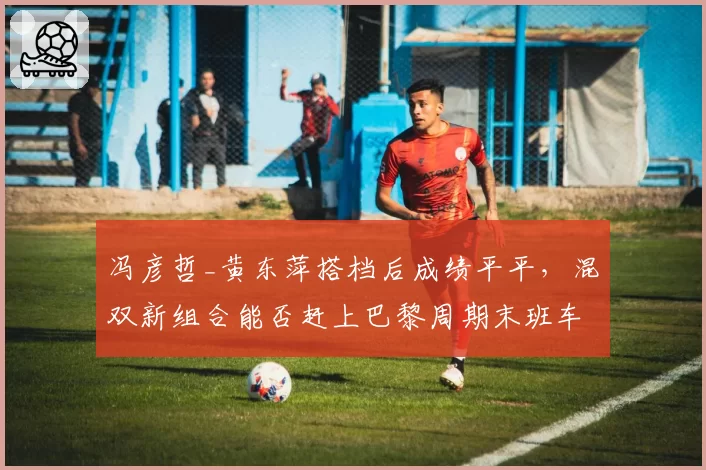 冯彦哲_黄东萍搭档后成绩平平，混双新组合能否赶上巴黎周期末班车？