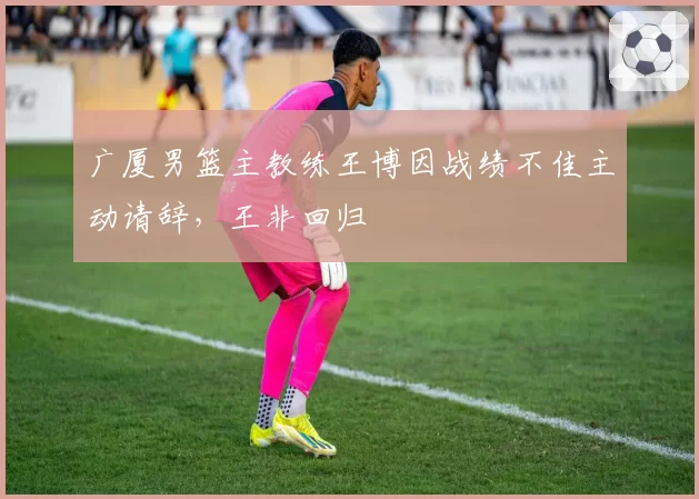 广厦男篮主教练王博因战绩不佳主动请辞,王非回归