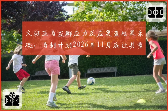 文班亚马左脚应力反应复查结果乐观，马刺计划2026年11月底让其重返赛场