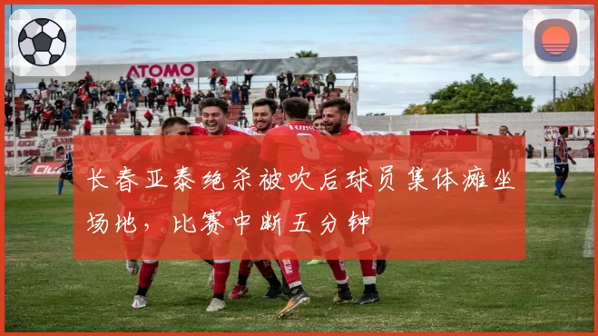 长春亚泰绝杀被吹后球员集体瘫坐场地，比赛中断五分钟