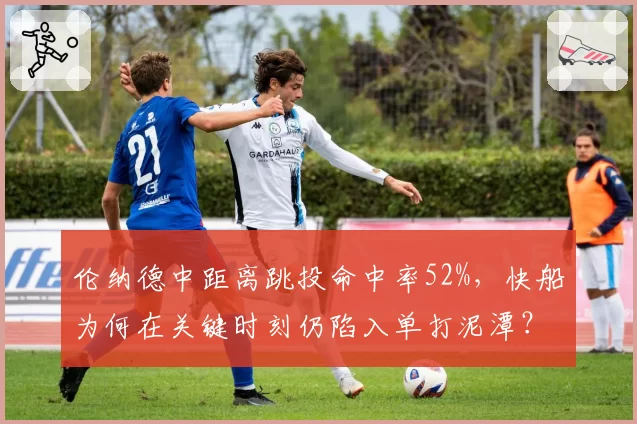 伦纳德中距离跳投命中率52%，快船为何在关键时刻仍陷入单打泥潭？