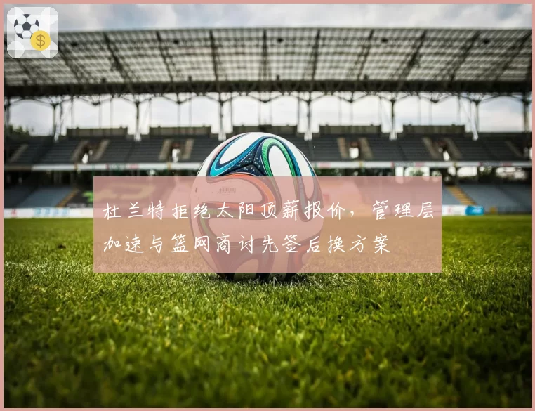 杜兰特拒绝太阳顶薪报价,管理层加速与篮网商讨先签后换方案