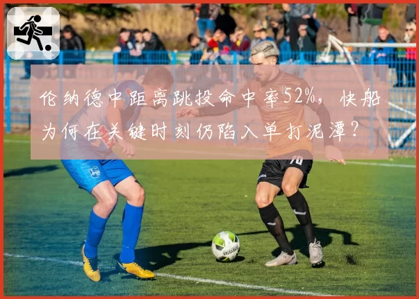 伦纳德中距离跳投命中率52%，快船为何在关键时刻仍陷入单打泥潭？