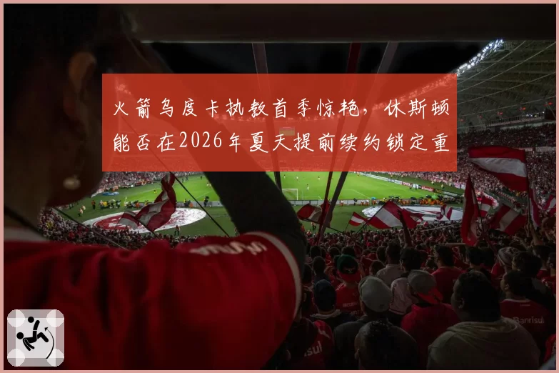 火箭乌度卡执教首季惊艳,休斯顿能否在2026年夏天提前续约锁定重建核心?
