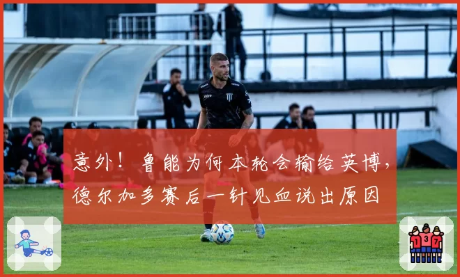 意外！鲁能为何本轮会输给英博，德尔加多赛后一针见血说出原因