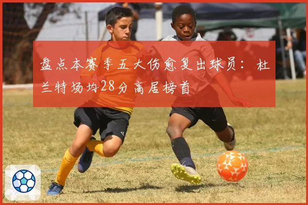 盘点本赛季五大伤愈复出球员：杜兰特场均28分高居榜首