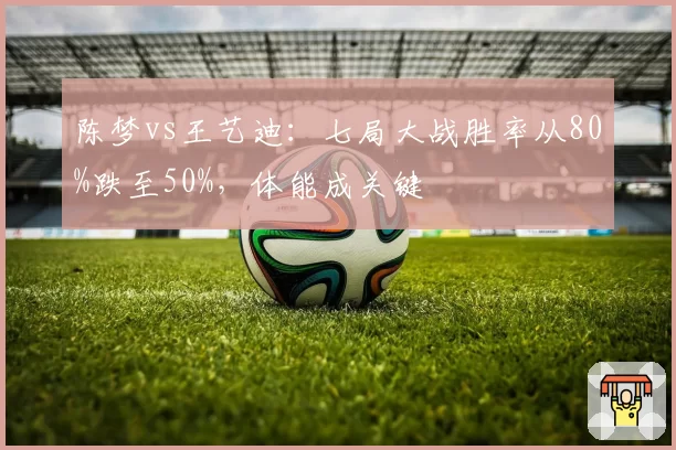 陈梦vs王艺迪：七局大战胜率从80%跌至50%，体能成关键