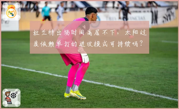 杜兰特出场时间高居不下,太阳过度依赖单打的进攻模式可持续吗?