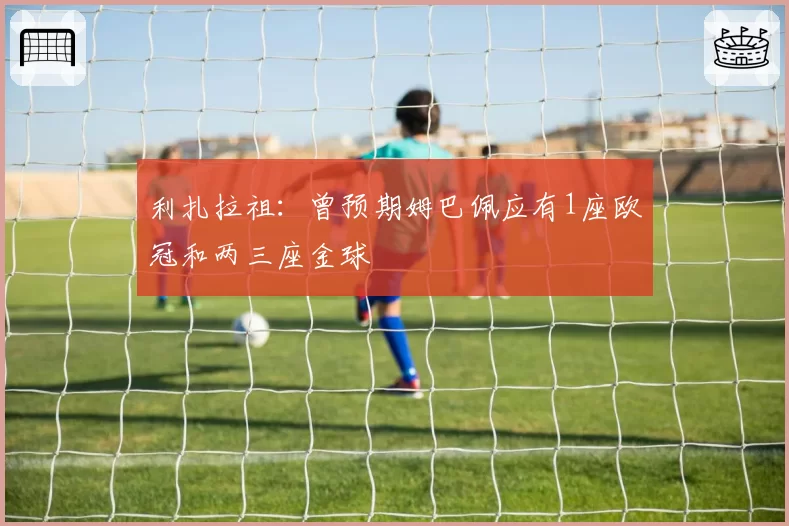 利扎拉祖：曾预期姆巴佩应有1座欧冠和两三座金球